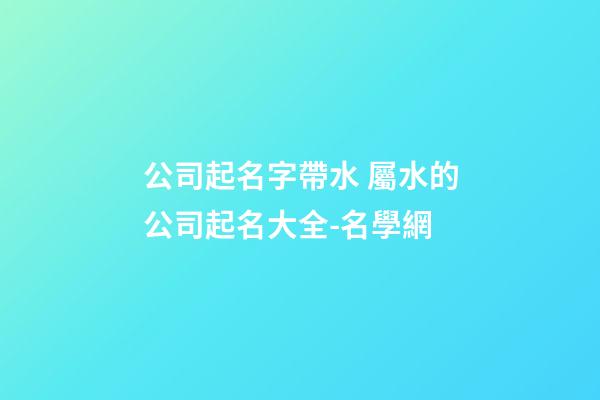 公司起名字帶水 屬水的公司起名大全-名學網